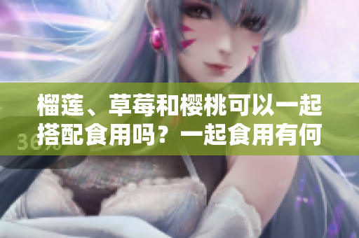 榴蓮、草莓和櫻桃可以一起搭配食用嗎？一起食用有何好處和注意事項？