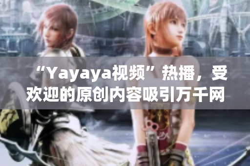 “Yayaya視頻”熱播，受歡迎的原創(chuàng)內(nèi)容吸引萬千網(wǎng)友，不容錯過！