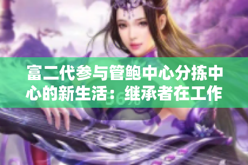 富二代參與管鮑中心分揀中心的新生活：繼承者在工作中的探索和成長(zhǎng)