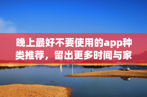 晚上最好不要使用的app種類推薦，留出更多時(shí)間與家人共度歡樂時(shí)光