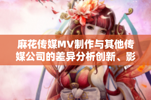 麻花傳媒MV制作與其他傳媒公司的差異分析創(chuàng)新、影響力與質(zhì)量的比較