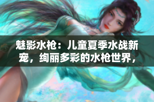 魅影水槍?zhuān)簝和募舅畱?zhàn)新寵，絢麗多彩的水槍世界，讓孩子盡情釋放熱情