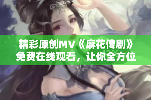 精彩原創(chuàng)MV《麻花傳劇》免費(fèi)在線觀看，讓你全方位體驗(yàn)精彩故事