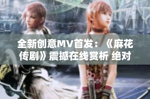 全新創(chuàng)意MV首發(fā)：《麻花傳劇》震撼在線賞析 絕對不容錯過!