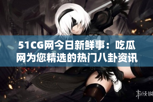 51CG網(wǎng)今日新鮮事：吃瓜網(wǎng)為您精選的熱門(mén)八卦資訊