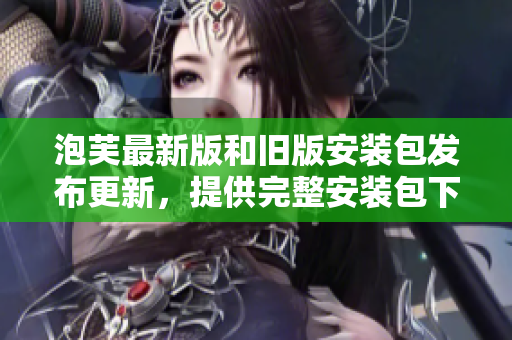 泡芙最新版和舊版安裝包發(fā)布更新，提供完整安裝包下載服務(wù)