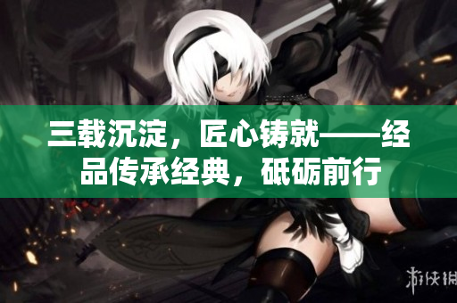 三載沉淀，匠心鑄就——經(jīng)品傳承經(jīng)典，砥礪前行