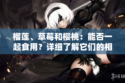 榴蓮、草莓和櫻桃：能否一起食用？詳細(xì)了解它們的相互作用及可能帶來的益處和風(fēng)險(xiǎn)