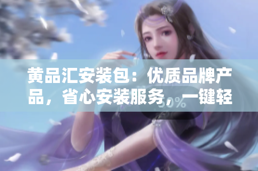黃品匯安裝包：優(yōu)質(zhì)品牌產(chǎn)品，省心安裝服務(wù)，一鍵輕松解決裝修煩惱