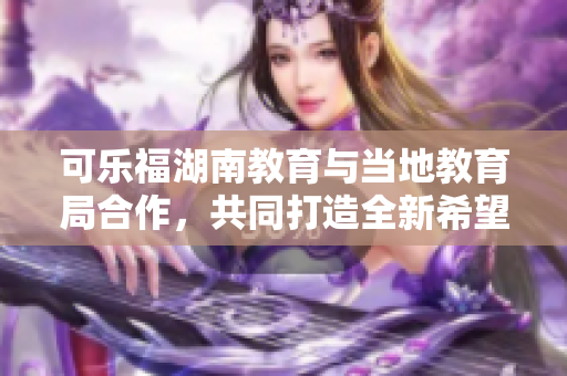 可樂福湖南教育與當?shù)亟逃趾献?，共同打造全新希?新聞報道