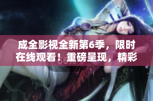成全影視全新第6季，限時(shí)在線觀看！重磅呈現(xiàn)，精彩不容錯(cuò)過！