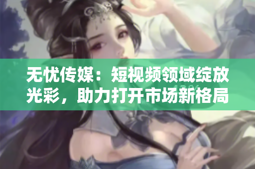 無(wú)憂(yōu)傳媒：短視頻領(lǐng)域綻放光彩，助力打開(kāi)市場(chǎng)新格局