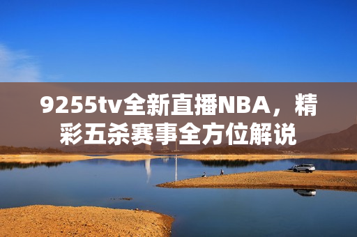 9255tv全新直播NBA，精彩五殺賽事全方位解說(shuō)