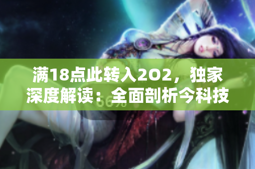 滿18點此轉(zhuǎn)入2O2，獨家深度解讀：全面剖析今科技發(fā)展趨勢并引領(lǐng)未來產(chǎn)業(yè)新潮流