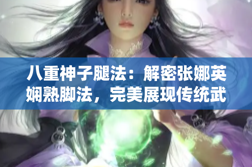 八重神子腿法：解密張娜英嫻熟腳法，完美展現(xiàn)傳統(tǒng)武術(shù)精髓