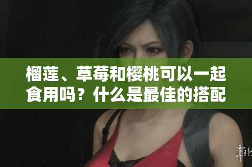 榴蓮、草莓和櫻桃可以一起食用嗎？什么是最佳的搭配？
