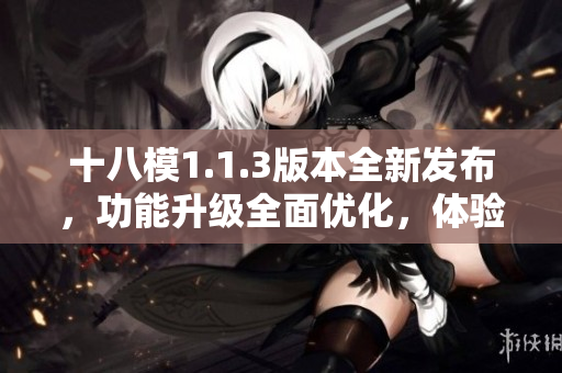 十八模1.1.3版本全新發(fā)布，功能升級全面優(yōu)化，體驗(yàn)提升明顯