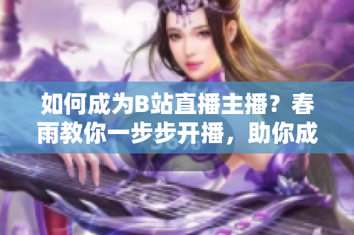 如何成為B站直播主播？春雨教你一步步開播，助你成為熱門主播