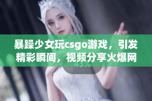 暴躁少女玩csgo游戲，引發(fā)精彩瞬間，視頻分享火爆網(wǎng)絡(luò)