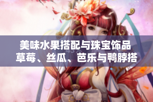 美味水果搭配與珠寶飾品 草莓、絲瓜、芭樂與鴨脖搭配翡翠手鐲