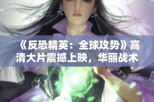 《反恐精英：全球攻勢》高清大片震撼上映，華麗戰(zhàn)術(shù)細(xì)節(jié)盡顯眼前
