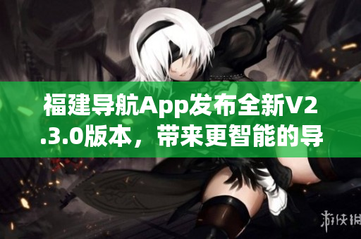 福建導(dǎo)航App發(fā)布全新V2.3.0版本，帶來更智能的導(dǎo)航體驗(yàn)