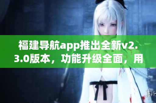 福建導(dǎo)航app推出全新v2.3.0版本，功能升級全面，用戶體驗(yàn)大幅提升