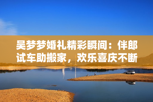 吳夢(mèng)夢(mèng)婚禮精彩瞬間：伴郎試車助搬家，歡樂(lè)喜慶不斷