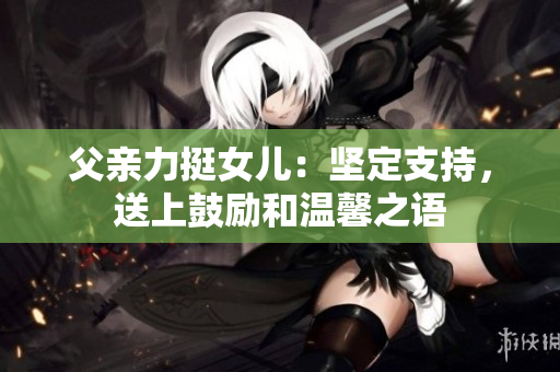 父親力挺女兒：堅(jiān)定支持，送上鼓勵(lì)和溫馨之語(yǔ)