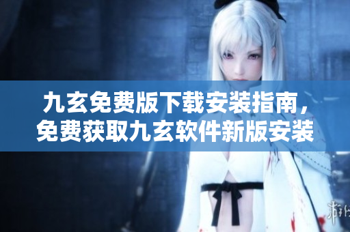 九玄免費版下載安裝指南，免費獲取九玄軟件新版安裝教程