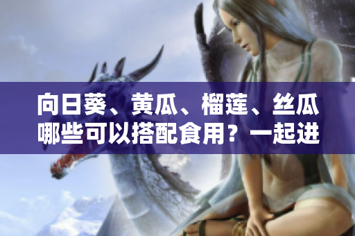 向日葵、黃瓜、榴蓮、絲瓜哪些可以搭配食用？一起進補營養(yǎng)好嗎？