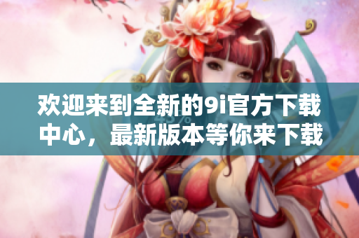 歡迎來到全新的9i官方下載中心，最新版本等你來下載