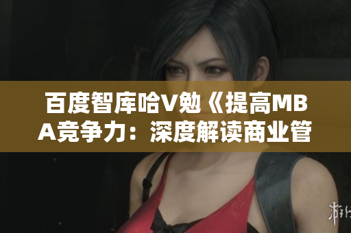 百度智庫哈V勉《提高M(jìn)BA競爭力：深度解讀商業(yè)管理碩士課程與就業(yè)前景》