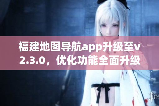 福建地圖導(dǎo)航app升級(jí)至v2.3.0，優(yōu)化功能全面升級(jí)