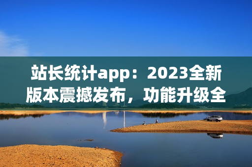 站長統(tǒng)計(jì)app：2023全新版本震撼發(fā)布，功能升級(jí)全面升級(jí)
