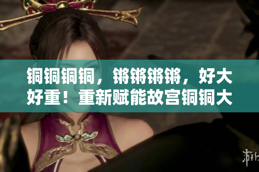 銅銅銅銅，鏘鏘鏘鏘，好大好重！重新賦能故宮銅銅大鐘矗立雄姿