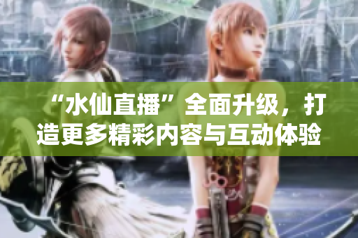 “水仙直播”全面升級，打造更多精彩內(nèi)容與互動體驗(yàn)