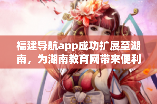 福建導(dǎo)航app成功擴(kuò)展至湖南，為湖南教育網(wǎng)帶來便利