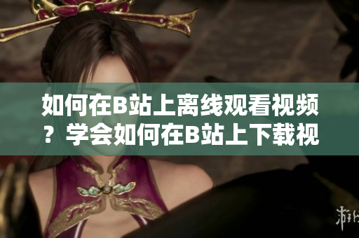 如何在B站上離線觀看視頻？學(xué)會如何在B站上下載視頻，讓你隨時隨地暢享精彩內(nèi)容