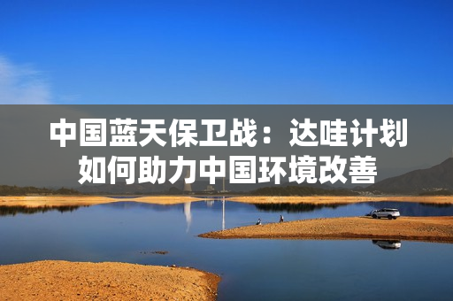 中國藍(lán)天保衛(wèi)戰(zhàn)：達(dá)哇計(jì)劃如何助力中國環(huán)境改善