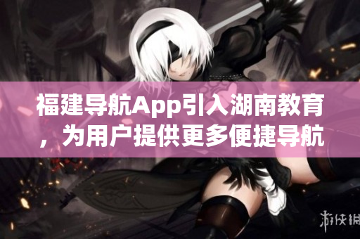 福建導(dǎo)航App引入湖南教育，為用戶提供更多便捷導(dǎo)航服務(wù)
