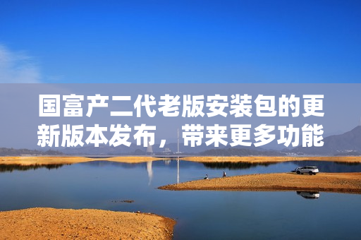 國富產(chǎn)二代老版安裝包的更新版本發(fā)布，帶來更多功能和優(yōu)化體驗(yàn)