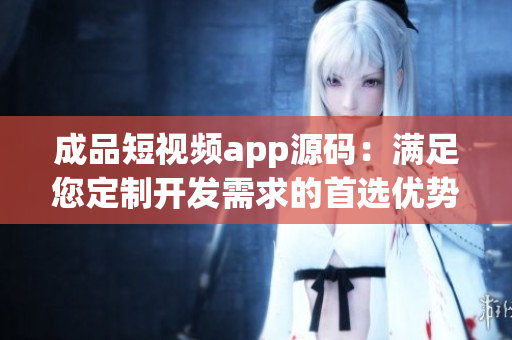 成品短視頻app源碼：滿足您定制開發(fā)需求的首選優(yōu)勢！