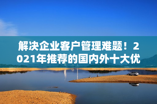 解決企業(yè)客戶管理難題！2021年推薦的國內(nèi)外十大優(yōu)質(zhì)免費CRM軟件
