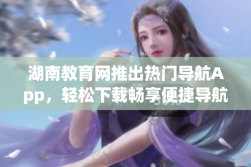 湖南教育網(wǎng)推出熱門導(dǎo)航App，輕松下載暢享便捷導(dǎo)航服務(wù)