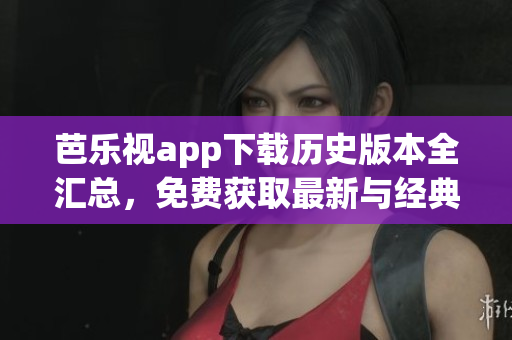 芭樂視app下載歷史版本全匯總，免費獲取最新與經(jīng)典版本，完整安裝教程分享