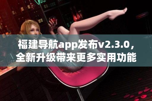 福建導航app發(fā)布v2.3.0，全新升級帶來更多實用功能