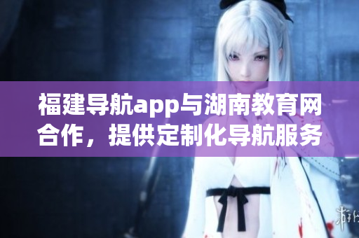 福建導航app與湖南教育網(wǎng)合作，提供定制化導航服務