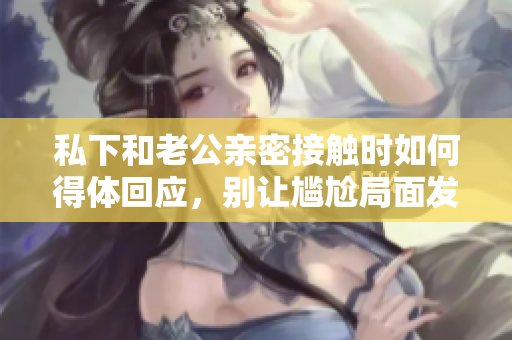 私下和老公親密接觸時如何得體回應(yīng)，別讓尷尬局面發(fā)生