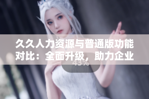 久久人力資源與普通版功能對比：全面升級，助力企業(yè)招聘管理優(yōu)化